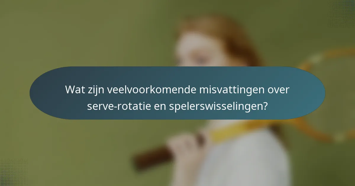 Wat zijn veelvoorkomende misvattingen over serve-rotatie en spelerswisselingen?